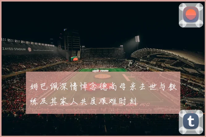 姆巴佩深情悼念德尚母亲去世与教练及其家人共度艰难时刻