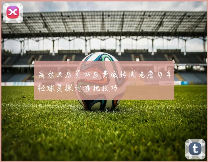 高尔夫店员回应费城传闻老詹与年轻球员探讨握把技巧