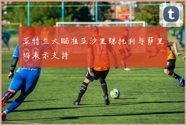 亚特兰大瞄准亚沙里琼托利与萨里均表示支持
