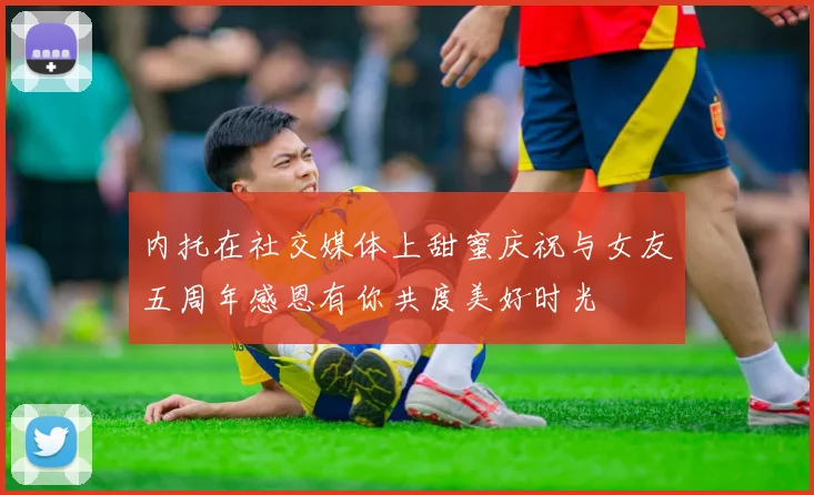 内托在社交媒体上甜蜜庆祝与女友五周年感恩有你共度美好时光