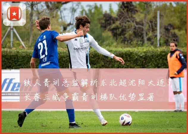 铁人青训总监解析东北超沈阳大连长春三城争霸青训梯队优势显著