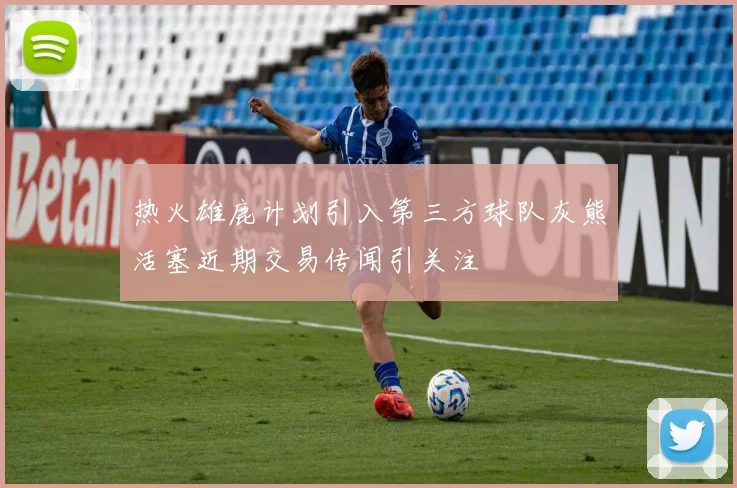 热火雄鹿计划引入第三方球队灰熊活塞近期交易传闻引关注