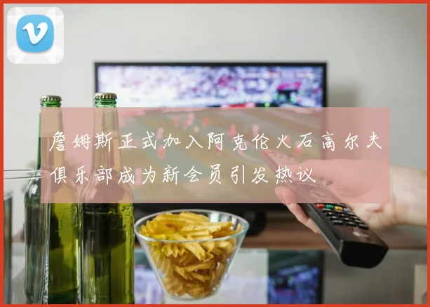 詹姆斯正式加入阿克伦火石高尔夫俱乐部成为新会员引发热议