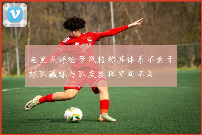 老里点评哈登风格称其体系不利于球队赢球与队友发挥空间不足