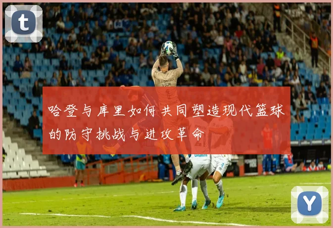 哈登与库里如何共同塑造现代篮球的防守挑战与进攻革命