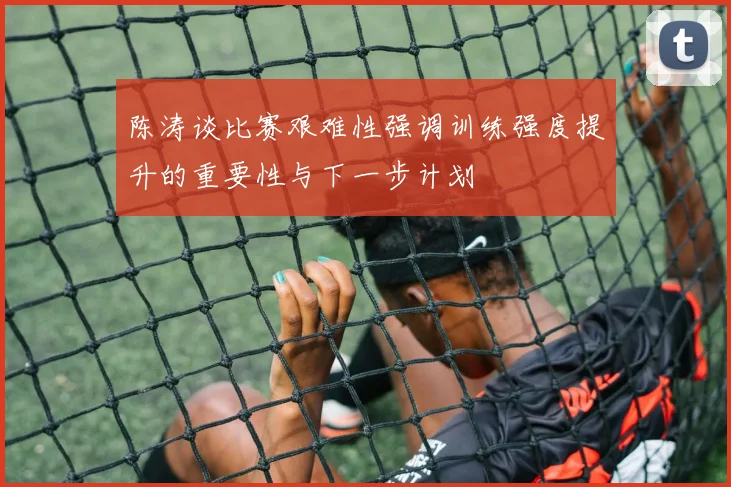 陈涛谈比赛艰难性强调训练强度提升的重要性与下一步计划